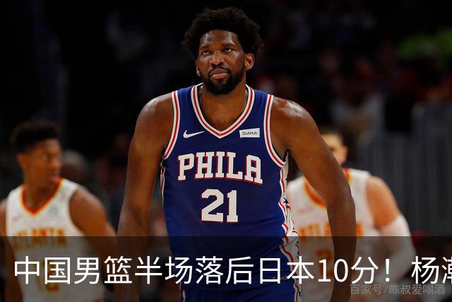 中国男篮半场落后日本10分！杨瀚森5分，胡金秋8分，贺希宁10分