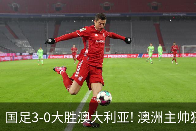 国足3-0大胜澳大利亚! 澳洲主帅狂赞中国队一人, 他撑起男足的未来