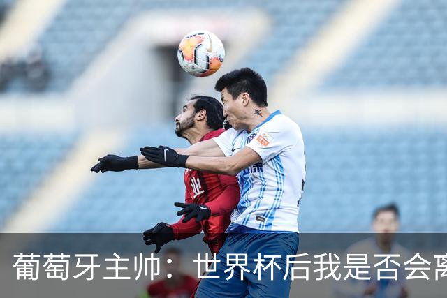 葡萄牙主帅：世界杯后我是否会离任？现在重要的是专注于世界杯